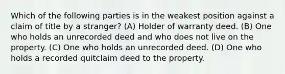 Which of the following parties is in the weakest position against a claim of title by a stranger? (A) Holder of warranty deed. (B) One who holds an unrecorded deed and who does not live on the property. (C) One who holds an unrecorded deed. (D) One who holds a recorded quitclaim deed to the property.