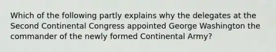 Which of the following partly explains why the delegates at the Second Continental Congress appointed George Washington the commander of the newly formed Continental Army?