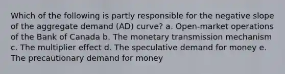 Which of the following is partly responsible for the negative slope of the aggregate demand (AD) curve? a. Open-market operations of the Bank of Canada b. The monetary transmission mechanism c. The multiplier effect d. The speculative demand for money e. The precautionary demand for money