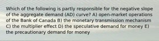 Which of the following is partly responsible for the <a href='https://www.questionai.com/knowledge/kUdsC1Rkod-negative-slope' class='anchor-knowledge'>negative slope</a> of the aggregate demand (AD) curve? A) open-market operations of the Bank of Canada B) the monetary transmission mechanism C) the multiplier effect D) the speculative demand for money E) the precautionary demand for money