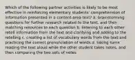 Which of the following partner activities is likely to be most effective in reinforcing elementary students' comprehension of information presented in a content-area text? a. brainstorming questions for further research related to the text, and then matching resources to each question b. listening to each other retell information from the text and clarifying and adding to the retelling c. creating a list of vocabulary words from the text and practicing the correct pronunciation of words d. taking turns reading the text aloud while the other student takes notes, and then comparing the two sets of notes