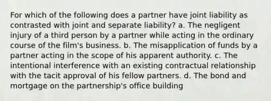 For which of the following does a partner have joint liability as contrasted with joint and separate liability? a. The negligent injury of a third person by a partner while acting in the ordinary course of the film's business. b. The misapplication of funds by a partner acting in the scope of his apparent authority. c. The intentional interference with an existing contractual relationship with the tacit approval of his fellow partners. d. The bond and mortgage on the partnership's office building