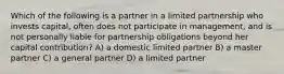 Which of the following is a partner in a limited partnership who invests capital, often does not participate in management, and is not personally liable for partnership obligations beyond her capital contribution? A) a domestic limited partner B) a master partner C) a general partner D) a limited partner