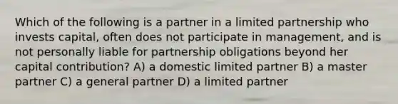 Which of the following is a partner in a limited partnership who invests capital, often does not participate in management, and is not personally liable for partnership obligations beyond her capital contribution? A) a domestic limited partner B) a master partner C) a general partner D) a limited partner