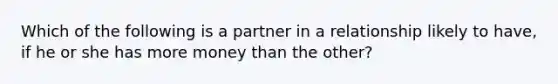 Which of the following is a partner in a relationship likely to have, if he or she has more money than the other?