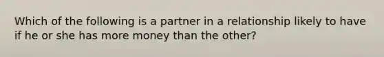 Which of the following is a partner in a relationship likely to have if he or she has more money than the other?