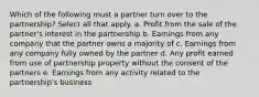 Which of the following must a partner turn over to the partnership? Select all that apply. a. Profit from the sale of the partner's interest in the partnership b. Earnings from any company that the partner owns a majority of c. Earnings from any company fully owned by the partner d. Any profit earned from use of partnership property without the consent of the partners e. Earnings from any activity related to the partnership's business