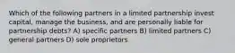 Which of the following partners in a limited partnership invest capital, manage the business, and are personally liable for partnership debts? A) specific partners B) limited partners C) general partners D) sole proprietors