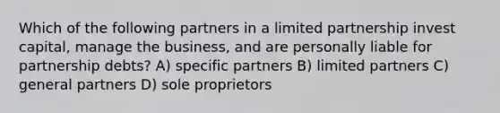 Which of the following partners in a limited partnership invest capital, manage the business, and are personally liable for partnership debts? A) specific partners B) limited partners C) general partners D) sole proprietors