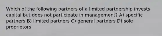 Which of the following partners of a limited partnership invests capital but does not participate in management? A) specific partners B) limited partners C) general partners D) sole proprietors