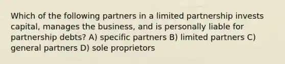 Which of the following partners in a limited partnership invests capital, manages the business, and is personally liable for partnership debts? A) specific partners B) limited partners C) general partners D) sole proprietors