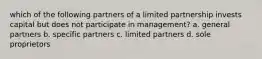 which of the following partners of a limited partnership invests capital but does not participate in management? a. general partners b. specific partners c. limited partners d. sole proprietors