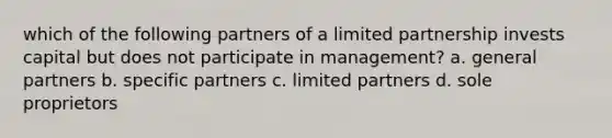 which of the following partners of a limited partnership invests capital but does not participate in management? a. general partners b. specific partners c. limited partners d. sole proprietors