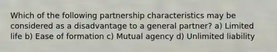 Which of the following partnership characteristics may be considered as a disadvantage to a general partner? a) Limited life b) Ease of formation c) Mutual agency d) Unlimited liability