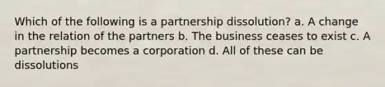 Which of the following is a partnership dissolution? a. A change in the relation of the partners b. The business ceases to exist c. A partnership becomes a corporation d. All of these can be dissolutions