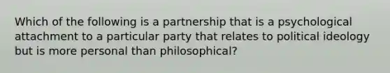 Which of the following is a partnership that is a psychological attachment to a particular party that relates to <a href='https://www.questionai.com/knowledge/kFKhV6szLO-political-ideology' class='anchor-knowledge'>political ideology</a> but is more personal than philosophical?