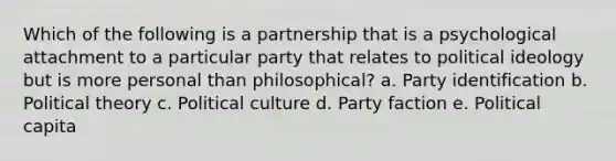 Which of the following is a partnership that is a psychological attachment to a particular party that relates to political ideology but is more personal than philosophical? a. Party identification b. Political theory c. Political culture d. Party faction e. Political capita