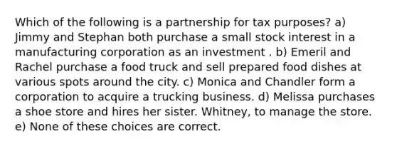 Which of the following is a partnership for tax purposes? a) Jimmy and Stephan both purchase a small stock interest in a manufacturing corporation as an investment . b) Emeril and Rachel purchase a food truck and sell prepared food dishes at various spots around the city. c) Monica and Chandler form a corporation to acquire a trucking business. d) Melissa purchases a shoe store and hires her sister. Whitney, to manage the store. e) None of these choices are correct.