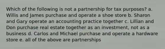 Which of the following is not a partnership for tax purposes? a. Willis and James purchase and operate a shoe store b. Sharon and Gary operate an accounting practice together c. Lillian and Don purchase real estate together as an investment, not as a business d. Carlos and Michael purchase and operate a hardware store e. all of the above are partnerships