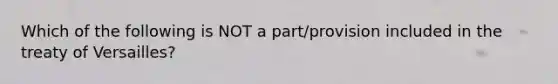 Which of the following is NOT a part/provision included in the treaty of Versailles?