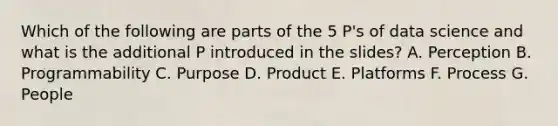 Which of the following are parts of the 5 P's of data science and what is the additional P introduced in the slides? A. Perception B. Programmability C. Purpose D. Product E. Platforms F. Process G. People