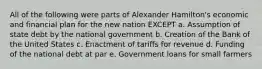 All of the following were parts of Alexander Hamilton's economic and financial plan for the new nation EXCEPT a. Assumption of state debt by the national government b. Creation of the Bank of the United States c. Enactment of tariffs for revenue d. Funding of the national debt at par e. Government loans for small farmers