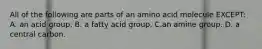 All of the following are parts of an amino acid molecule EXCEPT: A. an acid group. B. a fatty acid group. C.an amine group. D. a central carbon.