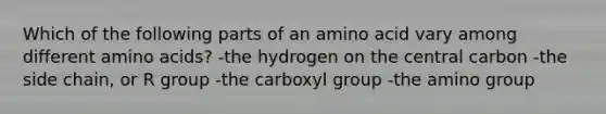 Which of the following parts of an amino acid vary among different amino acids? -the hydrogen on the central carbon -the side chain, or R group -the carboxyl group -the amino group