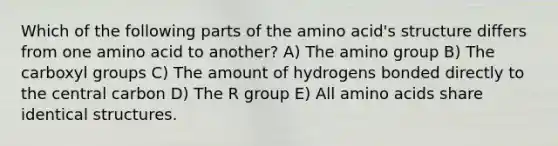 Which of the following parts of the amino acid's structure differs from one amino acid to another? A) The amino group B) The carboxyl groups C) The amount of hydrogens bonded directly to the central carbon D) The R group E) All amino acids share identical structures.