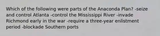 Which of the following were parts of the Anaconda Plan? -seize and control Atlanta -control the Mississippi River -invade Richmond early in the war -require a three-year enlistment period -blockade Southern ports