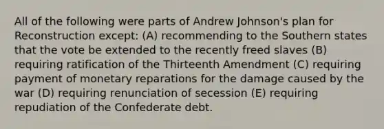 All of the following were parts of Andrew Johnson's plan for Reconstruction except: (A) recommending to the Southern states that the vote be extended to the recently freed slaves (B) requiring ratification of the Thirteenth Amendment (C) requiring payment of monetary reparations for the damage caused by the war (D) requiring renunciation of secession (E) requiring repudiation of the Confederate debt.