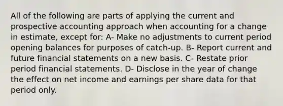 All of the following are parts of applying the current and prospective accounting approach when accounting for a change in estimate, except for: A- Make no adjustments to current period opening balances for purposes of catch-up. B- Report current and future financial statements on a new basis. C- Restate prior period financial statements. D- Disclose in the year of change the effect on net income and earnings per share data for that period only.