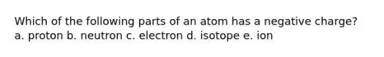 Which of the following parts of an atom has a negative charge? a. proton b. neutron c. electron d. isotope e. ion