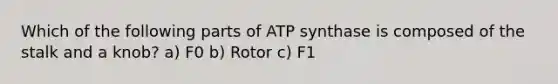 Which of the following parts of ATP synthase is composed of the stalk and a knob? a) F0 b) Rotor c) F1