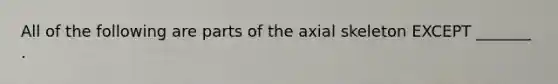 All of the following are parts of the axial skeleton EXCEPT _______ .