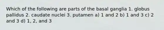 Which of the following are parts of the basal ganglia 1. globus pallidus 2. caudate nuclei 3. putamen a) 1 and 2 b) 1 and 3 c) 2 and 3 d) 1, 2, and 3