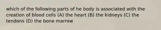 which of the following parts of he body is associated with the creation of blood cells (A) the heart (B) the kidneys (C) the tendons (D) the bone marrow