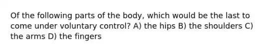 Of the following parts of the body, which would be the last to come under voluntary control? A) the hips B) the shoulders C) the arms D) the fingers