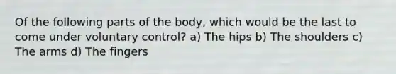 Of the following parts of the body, which would be the last to come under voluntary control? a) The hips b) The shoulders c) The arms d) The fingers