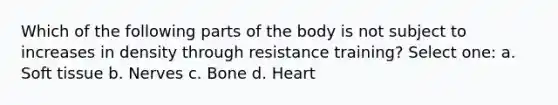 Which of the following parts of the body is not subject to increases in density through resistance training? Select one: a. Soft tissue b. Nerves c. Bone d. Heart