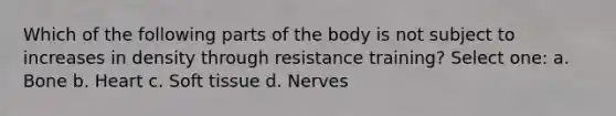 Which of the following parts of the body is not subject to increases in density through resistance training? Select one: a. Bone b. Heart c. Soft tissue d. Nerves