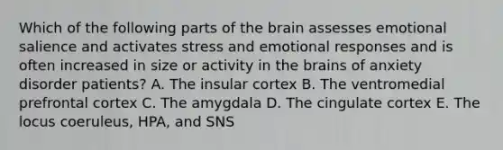 Which of the following parts of the brain assesses emotional salience and activates stress and emotional responses and is often increased in size or activity in the brains of anxiety disorder patients? A. The insular cortex B. The ventromedial prefrontal cortex C. The amygdala D. The cingulate cortex E. The locus coeruleus, HPA, and SNS