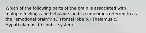 Which of the following parts of <a href='https://www.questionai.com/knowledge/kLMtJeqKp6-the-brain' class='anchor-knowledge'>the brain</a> is associated with multiple feelings and behaviors and is sometimes referred to as the "emotional brain"? a.) Frontal lobe b.) Thalamus c.) Hypothalamus d.) Limbic system