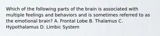 Which of the following parts of the brain is associated with multiple feelings and behaviors and is sometimes referred to as the emotional brain? A. Frontal Lobe B. Thalamus C. Hypothalamus D. Limbic System