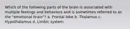 Which of the following parts of the brain is associated with multiple feelings and behaviors and is sometimes referred to as the "emotional brain"? a. Frontal lobe b. Thalamus c. Hypothalamus d. Limbic system