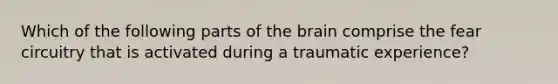 Which of the following parts of the brain comprise the fear circuitry that is activated during a traumatic experience?