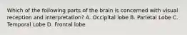 Which of the following parts of the brain is concerned with visual reception and interpretation? A. Occipital lobe B. Parietal Lobe C. Temporal Lobe D. Frontal lobe