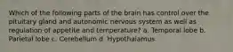 Which of the following parts of the brain has control over the pituitary gland and autonomic nervous system as well as regulation of appetite and temperature? a. Temporal lobe b. Parietal lobe c. Cerebellum d. Hypothalamus