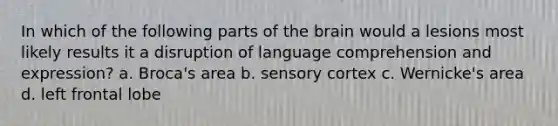 In which of the following parts of the brain would a lesions most likely results it a disruption of language comprehension and expression? a. Broca's area b. sensory cortex c. Wernicke's area d. left frontal lobe