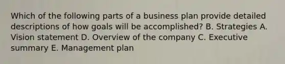 Which of the following parts of a business plan provide detailed descriptions of how goals will be accomplished? B. Strategies A. Vision statement D. Overview of the company C. Executive summary E. Management plan